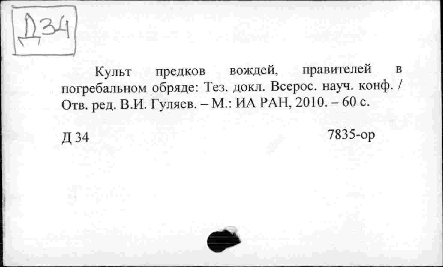 ﻿Культ предков вождей, правителей в погребальном обряде: Тез. докл. Всерос. науч. конф. / Отв. ред. В.И. Гуляев. - М.: ИА РАН, 2010. - 60 с.
Д 34
7835-ор